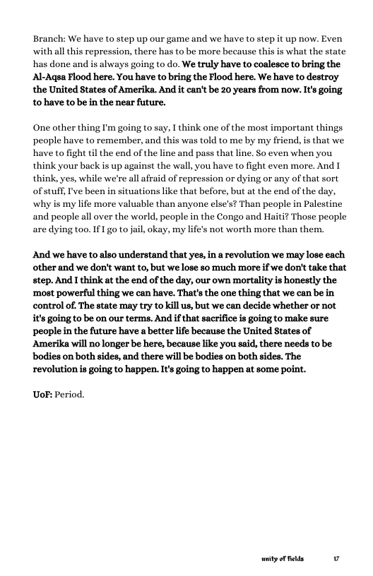 Branch: We have to step up our game and we have to step it up now. Even with all this repression, there has to be more because this is what the state has done and is always going to do. We truly have to coalesce to bring the Al-Aqsa Flood here. You have to bring the Flood here. We have to destroy. the United States of Amerika. And it can’t be 20 years from now. It’s going tohave to be in the near future.  One other thing I’m going to say, I think one of the most important things people have to remember, and this was told to me by my friend, is that we have to fight til the end of the line and pass that line. So even when you think your back is up against the wall, you have to fight even more. And I think, yes, while we’re all afraid of repression or dying or any of that sort of stuff, I’ve been in situations like that before, but at the end of the day, why is my life more valuable than anyone else’s? Than people in Palestine and people all over the world, people in the Congo and Haiti? Those people are dying too. If1 go to jail, okay, my life’s not worth more than them.  And we have to also understand that yes, in a revolution we may lose each other and we don’t want to, but we lose 8o much more if we don’t take that step. And I think at the end of the day, our own mortality is honestly the ‘most powerful thing we can have. That’s the one thing that we can be in control of. The state may try to kill us, but we can decide whether or not it’s going to be on our terms. And if that sacrifice is going to make sure peaple in the future have a better life because the United States of Amerika will no longer be here, because like you said, there needs to be bodies on both sides, and there will be bodies on both sides. The revolution is going to happen. It’s going to happen at some point.  UoF: Period.  ity oF felds v 